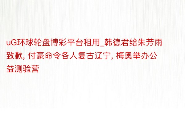 uG环球轮盘博彩平台租用_韩德君给朱芳雨致歉， 付豪命令各人复古辽宁， 梅奥举办公益测验营