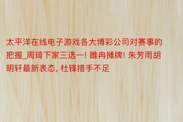 太平洋在线电子游戏各大博彩公司对赛事的把握_周琦下家三选一! 睢冉摊牌! 朱芳雨胡明轩最新表态， 杜锋措手不足