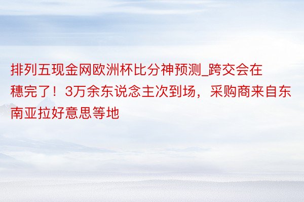 排列五现金网欧洲杯比分神预测_跨交会在穗完了！3万余东说念主次到场，采购商来自东南亚拉好意思等地