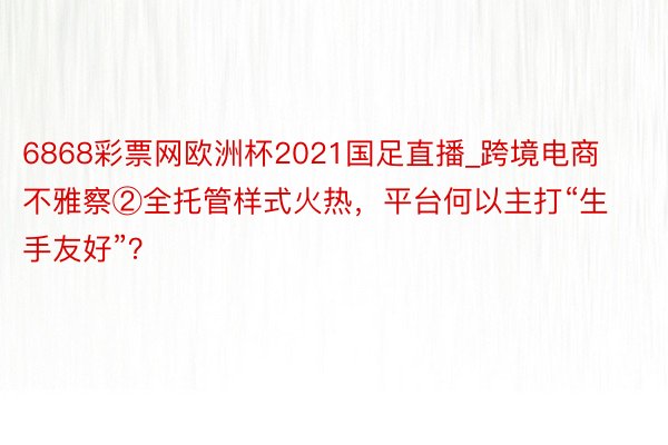 6868彩票网欧洲杯2021国足直播_跨境电商不雅察②全托管样式火热，平台何以主打“生手友好”？