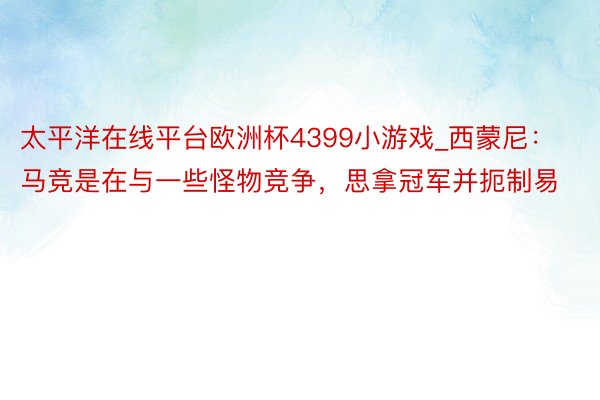 太平洋在线平台欧洲杯4399小游戏_西蒙尼：马竞是在与一些怪物竞争，思拿冠军并扼制易