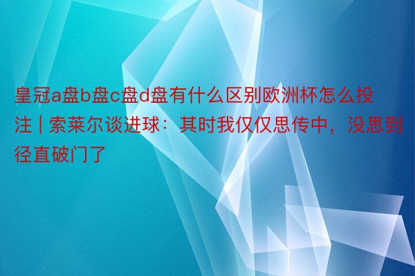 皇冠a盘b盘c盘d盘有什么区别欧洲杯怎么投注 | 索莱尔谈进球：其时我仅仅思传中，没思到径直破门了