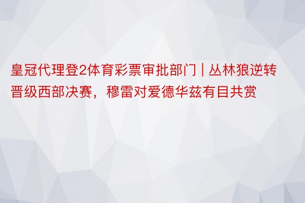 皇冠代理登2体育彩票审批部门 | 丛林狼逆转晋级西部决赛，穆雷对爱德华兹有目共赏