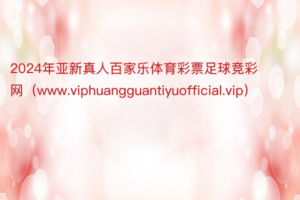 2024年亚新真人百家乐体育彩票足球竞彩网（www.viphuangguantiyuofficial.vip）