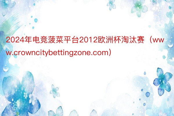 2024年电竞菠菜平台2012欧洲杯淘汰赛（www.crowncitybettingzone.com）