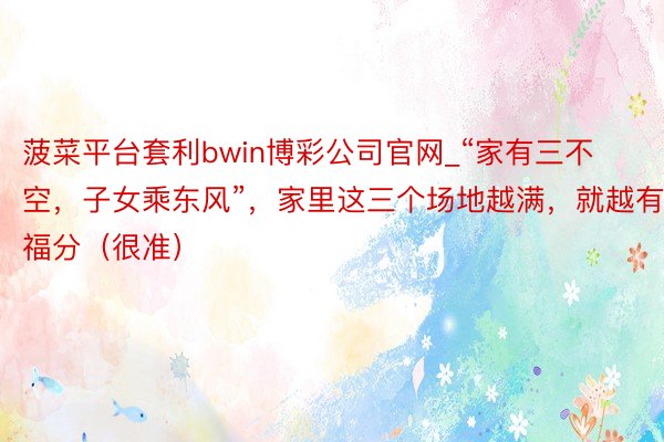 菠菜平台套利bwin博彩公司官网_“家有三不空，子女乘东风”，家里这三个场地越满，就越有福分（很准）