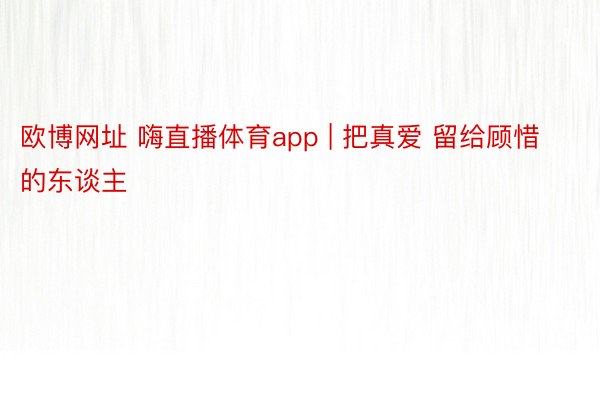 欧博网址 嗨直播体育app | 把真爱 留给顾惜的东谈主