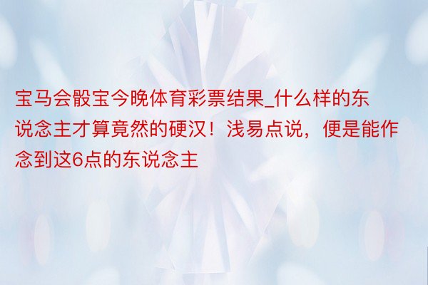 宝马会骰宝今晚体育彩票结果_什么样的东说念主才算竟然的硬汉！浅易点说，便是能作念到这6点的东说念主