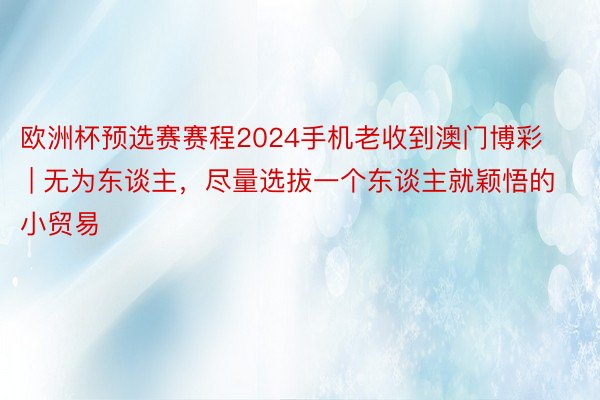 欧洲杯预选赛赛程2024手机老收到澳门博彩 | 无为东谈主，尽量选拔一个东谈主就颖悟的小贸易