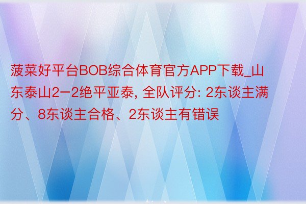 菠菜好平台BOB综合体育官方APP下载_山东泰山2–2绝平亚泰， 全队评分: 2东谈主满分、8东谈主合格、2东谈主有错误