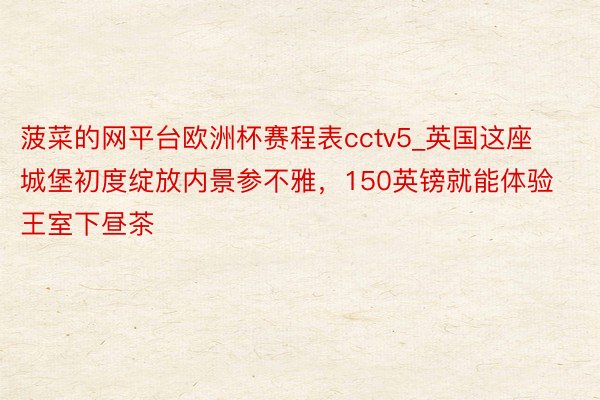 菠菜的网平台欧洲杯赛程表cctv5_英国这座城堡初度绽放内景参不雅，150英镑就能体验王室下昼茶