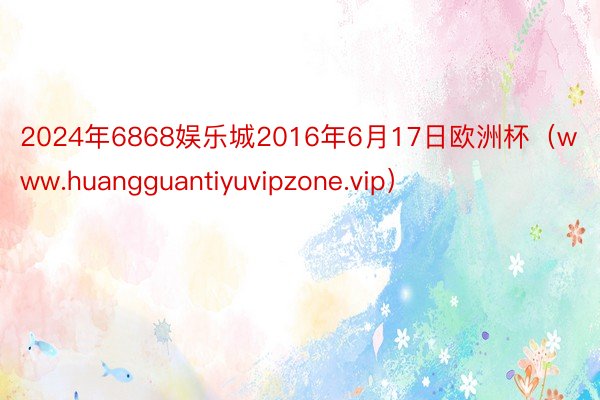 2024年6868娱乐城2016年6月17日欧洲杯（www.huangguantiyuvipzone.vip）