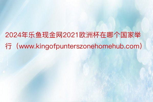 2024年乐鱼现金网2021欧洲杯在哪个国家举行（www.kingofpunterszonehomehub.com）