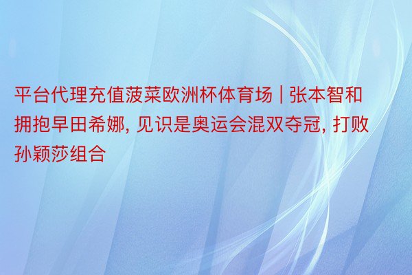 平台代理充值菠菜欧洲杯体育场 | 张本智和拥抱早田希娜, 见识是奥运会混双夺冠, 打败孙颖莎组合