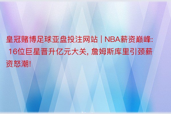 皇冠赌博足球亚盘投注网站 | NBA薪资巅峰: 16位巨星晋升亿元大关, 詹姆斯库里引颈薪资怒潮!