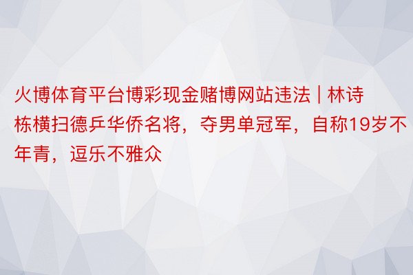 火博体育平台博彩现金赌博网站违法 | 林诗栋横扫德乒华侨名将，夺男单冠军，自称19岁不年青，逗乐不雅众