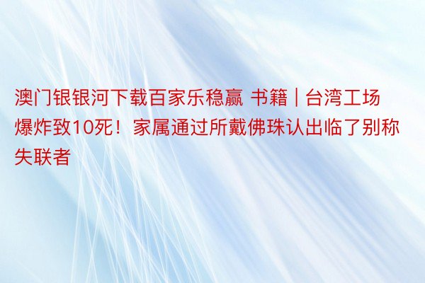 澳门银银河下载百家乐稳赢 书籍 | 台湾工场爆炸致10死！家属通过所戴佛珠认出临了别称失联者