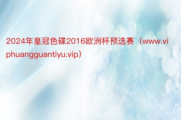 2024年皇冠色碟2016欧洲杯预选赛（www.viphuangguantiyu.vip）