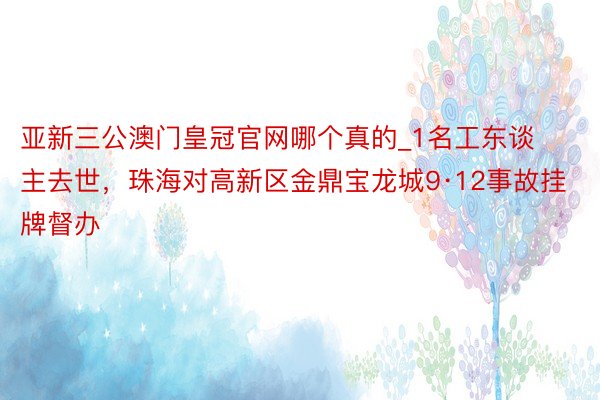 亚新三公澳门皇冠官网哪个真的_1名工东谈主去世，珠海对高新区金鼎宝龙城9·12事故挂牌督办