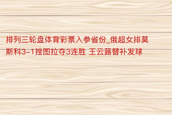 排列三轮盘体育彩票入参省份_俄超女排莫斯科3-1挫图拉夺3连胜 王云蕗替补发球