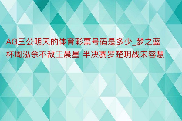 AG三公明天的体育彩票号码是多少_梦之蓝杯周泓余不敌王晨星 半决赛罗楚玥战宋容慧