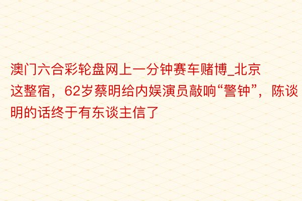 澳门六合彩轮盘网上一分钟赛车赌博_北京这整宿，62岁蔡明给内娱演员敲响“警钟”，陈谈明的话终于有东谈主信了