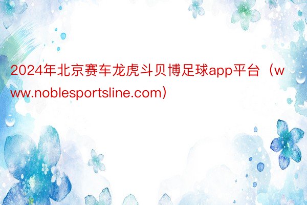 2024年北京赛车龙虎斗贝博足球app平台（www.noblesportsline.com）