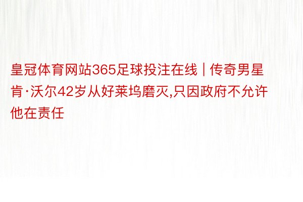 皇冠体育网站365足球投注在线 | 传奇男星肯·沃尔42岁从好莱坞磨灭,只因政府不允许他在责任