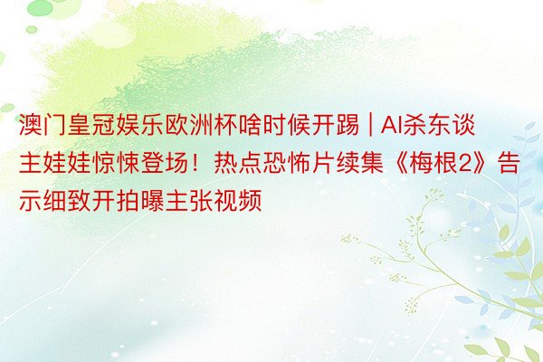 澳门皇冠娱乐欧洲杯啥时候开踢 | AI杀东谈主娃娃惊悚登场！热点恐怖片续集《梅根2》告示细致开拍曝主张视频