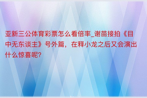 亚新三公体育彩票怎么看倍率_谢苗接拍《目中无东谈主》号外篇，在释小龙之后又会演出什么惊喜呢？