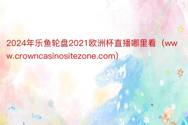 2024年乐鱼轮盘2021欧洲杯直播哪里看（www.crowncasinositezone.com）