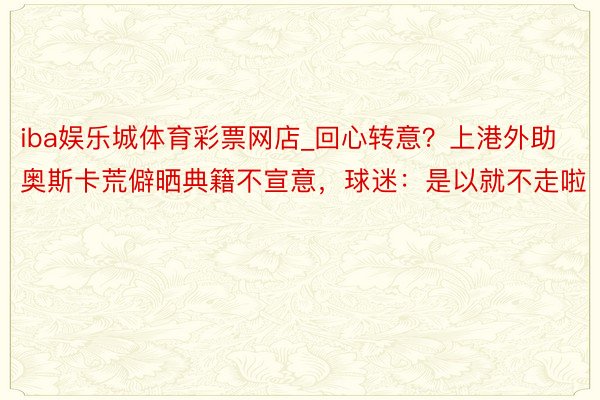 iba娱乐城体育彩票网店_回心转意？上港外助奥斯卡荒僻晒典籍不宣意，球迷：是以就不走啦