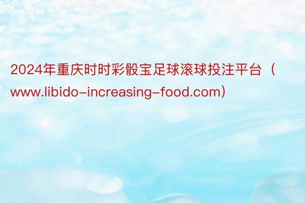 2024年重庆时时彩骰宝足球滚球投注平台（www.libido-increasing-food.com）