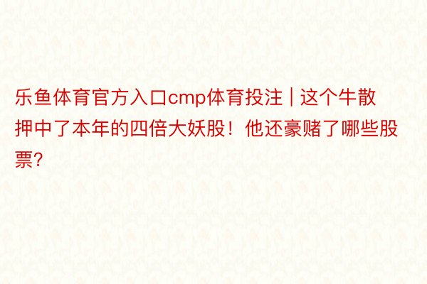 乐鱼体育官方入口cmp体育投注 | 这个牛散押中了本年的四倍大妖股！他还豪赌了哪些股票？