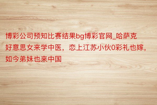 博彩公司预知比赛结果bg博彩官网_哈萨克好意思女来学中医，恋上江苏小伙0彩礼也嫁，如今弟妹也来中国