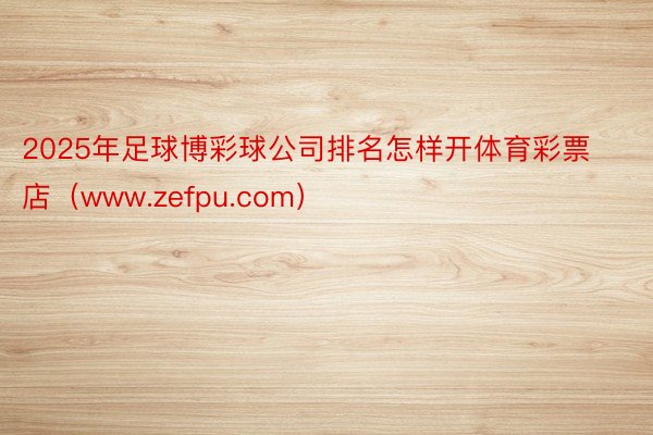 2025年足球博彩球公司排名怎样开体育彩票店（www.zefpu.com）