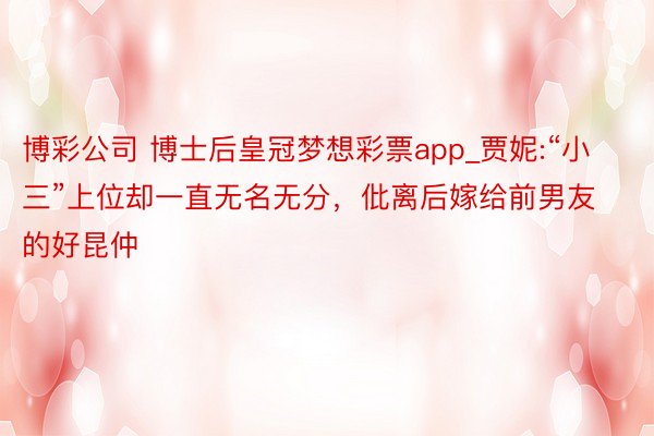 博彩公司 博士后皇冠梦想彩票app_贾妮:“小三”上位却一直无名无分，仳离后嫁给前男友的好昆仲