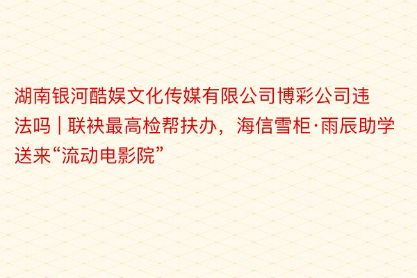 湖南银河酷娱文化传媒有限公司博彩公司违法吗 | 联袂最高检帮扶办，海信雪柜·雨辰助学送来“流动电影院”