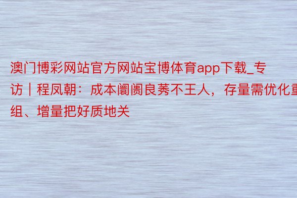 澳门博彩网站官方网站宝博体育app下载_专访｜程凤朝：成本阛阓良莠不王人，存量需优化重组、增量把好质地关