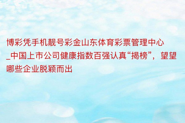 博彩凭手机靓号彩金山东体育彩票管理中心_中国上市公司健康指数百强认真“揭榜”，望望哪些企业脱颖而出